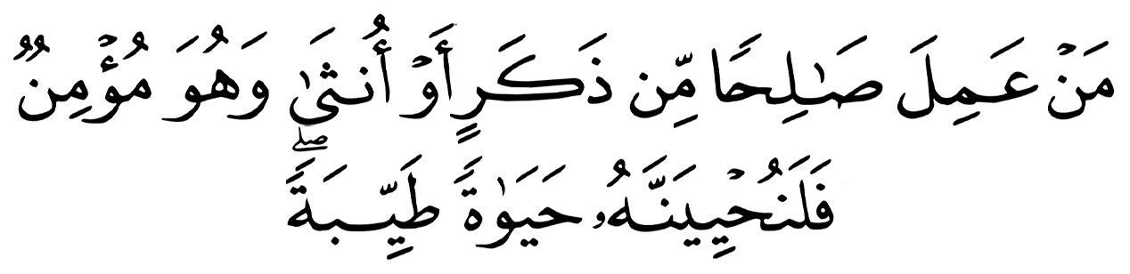 مَنْ عَمِلَ صَالِحًا مِّن ذَكَرٍ أَوْ أُنثَىٰ وَهُوَ مُؤْمِنٌ فَلَنُحْيِيَنَّهُ حَيَاةً طَيِّبَةً ۖ وَلَنَجْزِيَنَّهُمْ أَجْرَهُم بِأَحْسَنِ مَا كَانُوا يَعْمَلُونَ